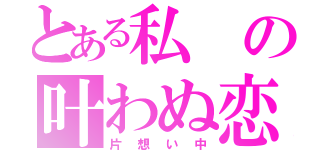 とある私の叶わぬ恋（片想い中）