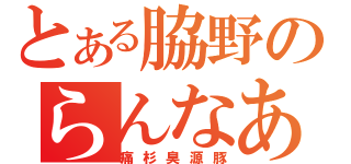 とある脇野のらんなあ（痛杉臭源豚）