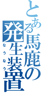 とある馬鹿の発生装置（なうなう）