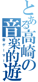 とある高崎の音楽的遊戯（音ゲーマー）