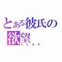 とある彼氏の欲望（いじるぞ）