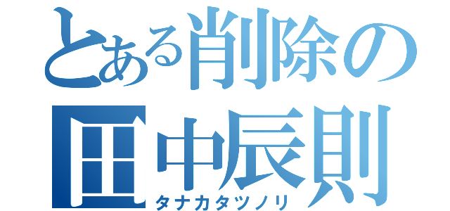 とある削除の田中辰則（タナカタツノリ）