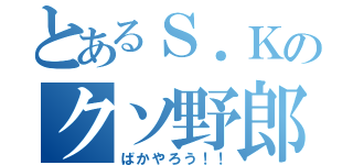 とあるＳ．Ｋのクソ野郎（ばかやろう！！）