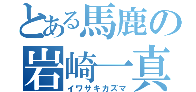 とある馬鹿の岩崎一真（イワサキカズマ）