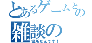 とあるゲームとの雑談の（場所なんです！）