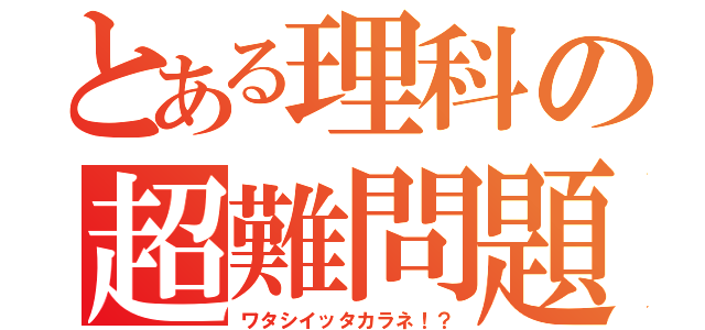 とある理科の超難問題（ワタシイッタカラネ！？）