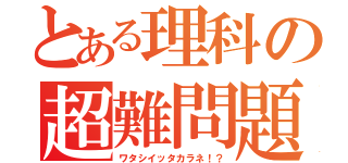 とある理科の超難問題（ワタシイッタカラネ！？）