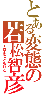 とある変態の若松智彦Ⅱ（エロまつともひこ）