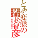 とある変態の若松智彦Ⅱ（エロまつともひこ）