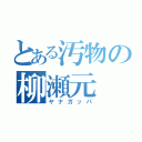 とある汚物の柳瀬元（ヤナガッパ）