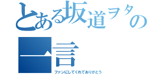 とある坂道ヲタの一言（ファンにしてくれてありがとう）