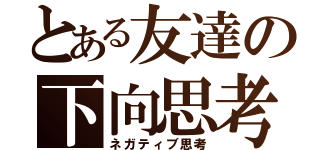 とある友達の下向思考（ネガティブ思考）