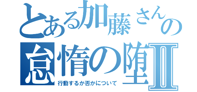 とある加藤さんの怠惰の堕Ⅱ（行動するか否かについて）