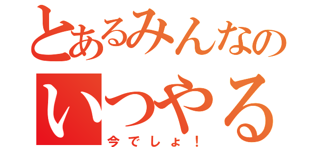 とあるみんなのいつやるの？（今でしょ！）