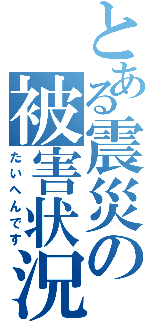 とある震災の被害状況（たいへんです）