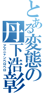 とある変態の丹下浩彰（アズニャンペロペロ）