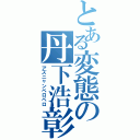 とある変態の丹下浩彰（アズニャンペロペロ）