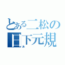 とある二松の日下元規（あ）