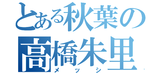 とある秋葉の高橋朱里（メッシ）