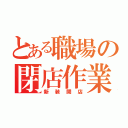 とある職場の閉店作業（新装開店）