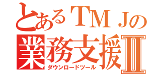 とあるＴＭＪの業務支援Ⅱ（ダウンロードツール）