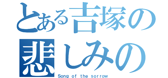 とある吉塚の悲しみの歌（Ｓｏｎｇ ｏｆ ｔｈｅ ｓｏｒｒｏｗ）