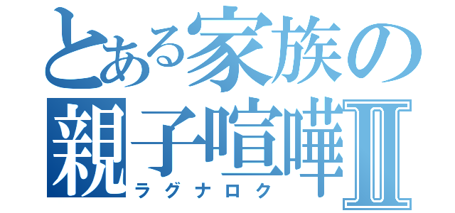 とある家族の親子喧嘩Ⅱ（ラグナロク）