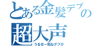 とある金髪デブの超大声（うるせー死ねデブが）