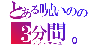 とある呪いのの３分間。（デス・マーユ）