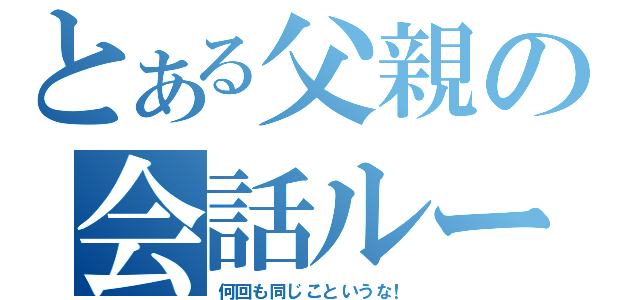 とある父親の会話ループ（何回も同じこというな！）