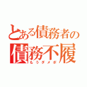 とある債務者の債務不履行（もうダメポ）