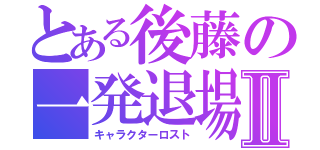 とある後藤の一発退場Ⅱ（キャラクターロスト）