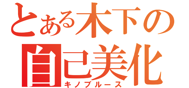 とある木下の自己美化（キノブルース）