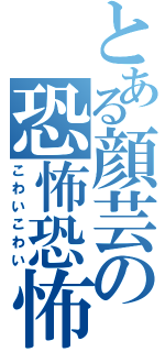 とある顔芸の恐怖恐怖（こわいこわい）