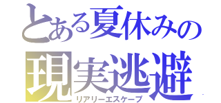 とある夏休みの現実逃避（リアリーエスケープ）