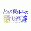 とある夏休みの現実逃避（リアリーエスケープ）