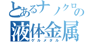 とあるナノクロの液体金属（ゲルメタル）