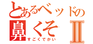 とあるベッドの鼻くそⅡ（すごくでかい）