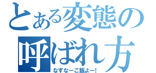 とある変態の呼ばれ方（なずなーご飯よー！）