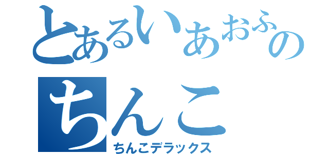 とあるいあおふぃえｗのちんこ（ちんこデラックス）