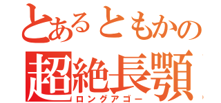 とあるともかの超絶長顎（ロングアゴー）