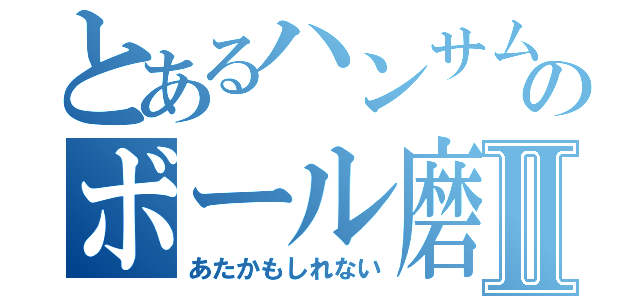 とあるハンサムのボール磨きⅡ（あたかもしれない）