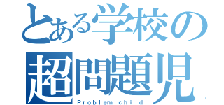 とある学校の超問題児（Ｐｒｏｂｌｅｍ ｃｈｉｌｄ）