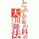 とある幸福の科学の大川隆法（エル・カンターレ）