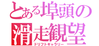 とある埠頭の滑走観望（ドリフトギャラリー）