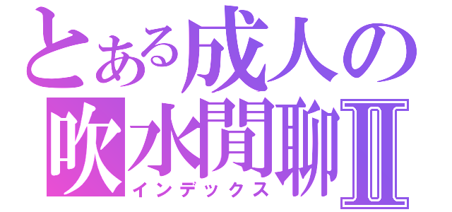 とある成人の吹水閒聊Ⅱ（インデックス）