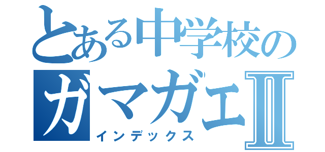 とある中学校のガマガエルⅡ（インデックス）