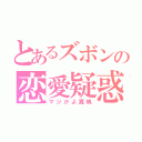 とあるズボンの恋愛疑惑（マジかよ真帆）