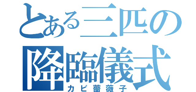 とある三匹の降臨儀式（カピ薔薇子）