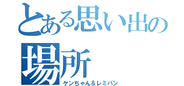 とある思い出の場所（ケンちゃん＆レミパン）